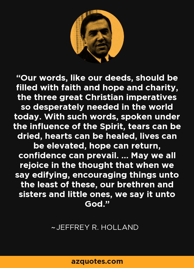 Our words, like our deeds, should be filled with faith and hope and charity, the three great Christian imperatives so desperately needed in the world today. With such words, spoken under the influence of the Spirit, tears can be dried, hearts can be healed, lives can be elevated, hope can return, confidence can prevail. ... May we all rejoice in the thought that when we say edifying, encouraging things unto the least of these, our brethren and sisters and little ones, we say it unto God. - Jeffrey R. Holland