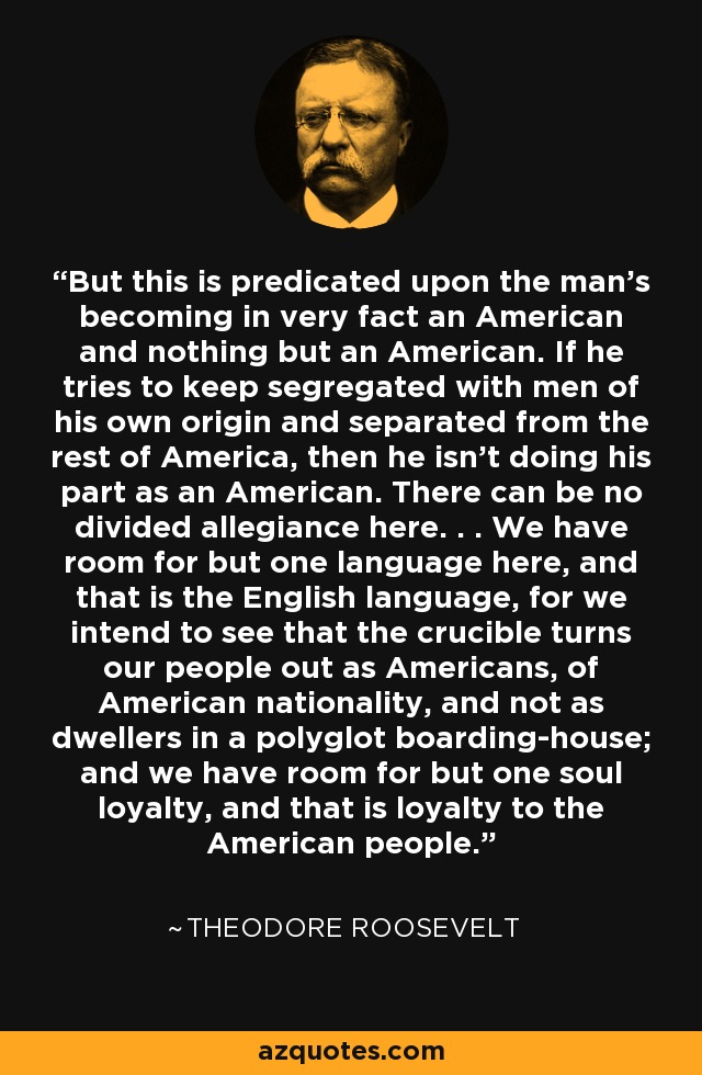 But this is predicated upon the man's becoming in very fact an American and nothing but an American. If he tries to keep segregated with men of his own origin and separated from the rest of America, then he isn't doing his part as an American. There can be no divided allegiance here. . . We have room for but one language here, and that is the English language, for we intend to see that the crucible turns our people out as Americans, of American nationality, and not as dwellers in a polyglot boarding-house; and we have room for but one soul loyalty, and that is loyalty to the American people. - Theodore Roosevelt