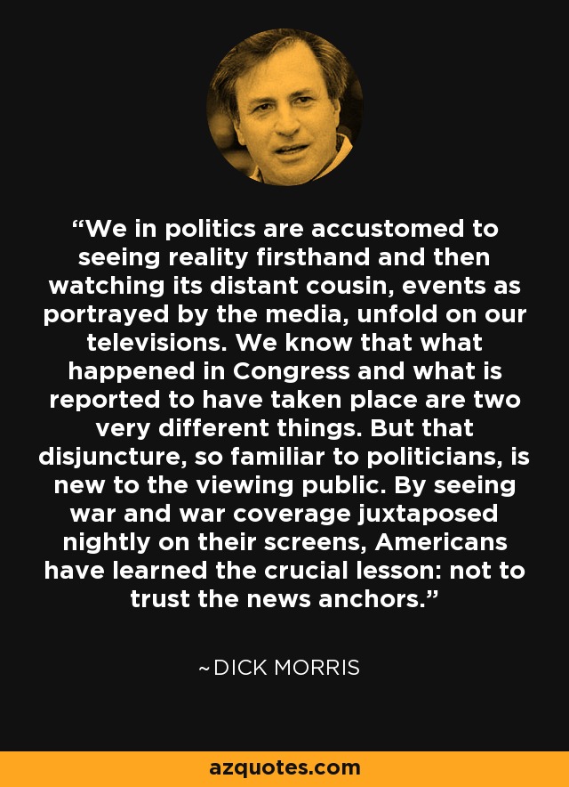 We in politics are accustomed to seeing reality firsthand and then watching its distant cousin, events as portrayed by the media, unfold on our televisions. We know that what happened in Congress and what is reported to have taken place are two very different things. But that disjuncture, so familiar to politicians, is new to the viewing public. By seeing war and war coverage juxtaposed nightly on their screens, Americans have learned the crucial lesson: not to trust the news anchors. - Dick Morris