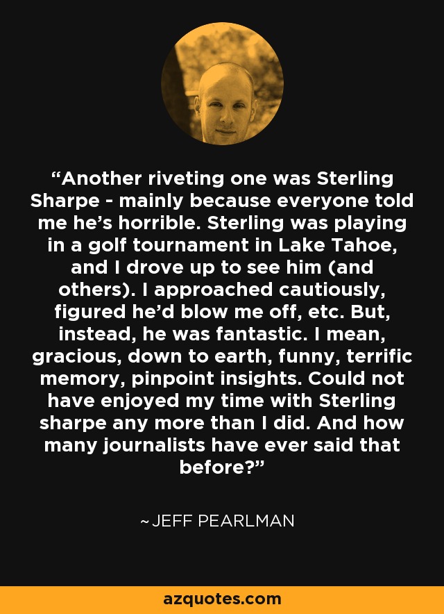 Another riveting one was Sterling Sharpe - mainly because everyone told me he's horrible. Sterling was playing in a golf tournament in Lake Tahoe, and I drove up to see him (and others). I approached cautiously, figured he'd blow me off, etc. But, instead, he was fantastic. I mean, gracious, down to earth, funny, terrific memory, pinpoint insights. Could not have enjoyed my time with Sterling sharpe any more than I did. And how many journalists have ever said that before? - Jeff Pearlman
