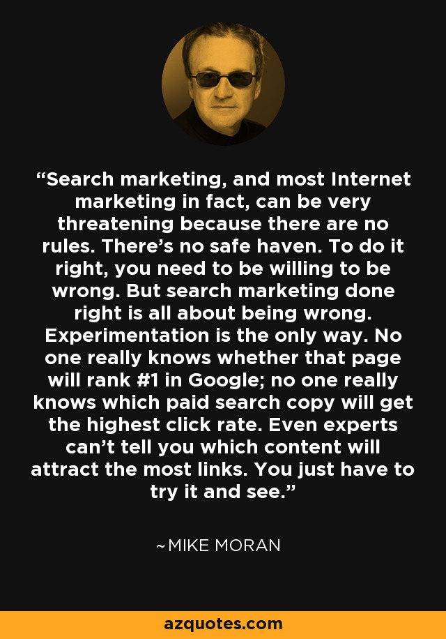 Search marketing, and most Internet marketing in fact, can be very threatening because there are no rules. There’s no safe haven. To do it right, you need to be willing to be wrong. But search marketing done right is all about being wrong. Experimentation is the only way. No one really knows whether that page will rank #1 in Google; no one really knows which paid search copy will get the highest click rate. Even experts can’t tell you which content will attract the most links. You just have to try it and see. - Mike Moran