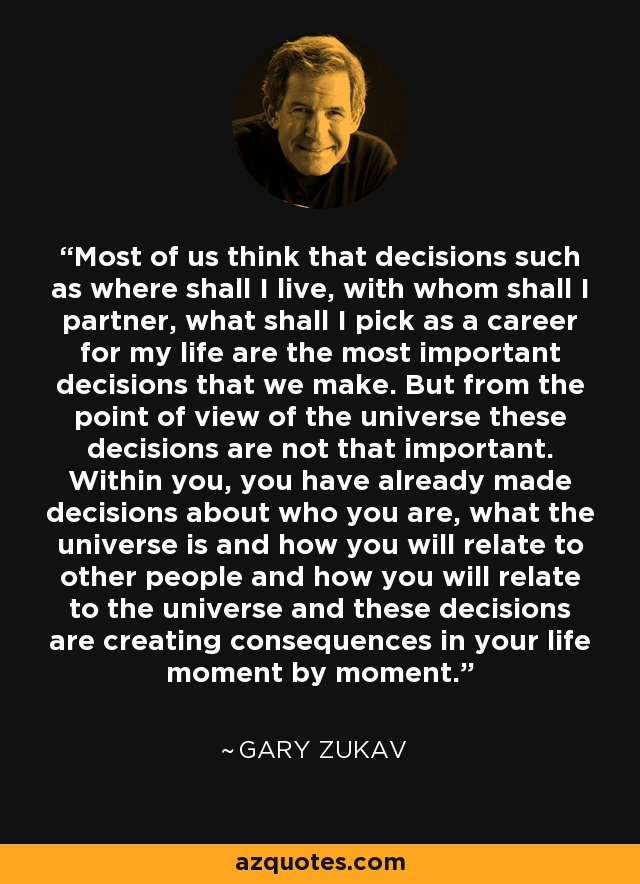 Most of us think that decisions such as where shall I live, with whom shall I partner, what shall I pick as a career for my life are the most important decisions that we make. But from the point of view of the universe these decisions are not that important. Within you, you have already made decisions about who you are, what the universe is and how you will relate to other people and how you will relate to the universe and these decisions are creating consequences in your life moment by moment. - Gary Zukav