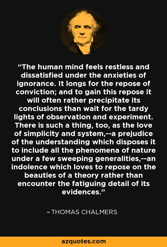 The human mind feels restless and dissatisfied under the anxieties of ignorance. It longs for the repose of conviction; and to gain this repose it will often rather precipitate its conclusions than wait for the tardy lights of observation and experiment. There is such a thing, too, as the love of simplicity and system,--a prejudice of the understanding which disposes it to include all the phenomena of nature under a few sweeping generalities,--an indolence which loves to repose on the beauties of a theory rather than encounter the fatiguing detail of its evidences. - Thomas Chalmers