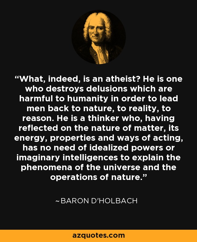 What, indeed, is an atheist? He is one who destroys delusions which are harmful to humanity in order to lead men back to nature, to reality, to reason. He is a thinker who, having reflected on the nature of matter, its energy, properties and ways of acting, has no need of idealized powers or imaginary intelligences to explain the phenomena of the universe and the operations of nature. - Baron d'Holbach
