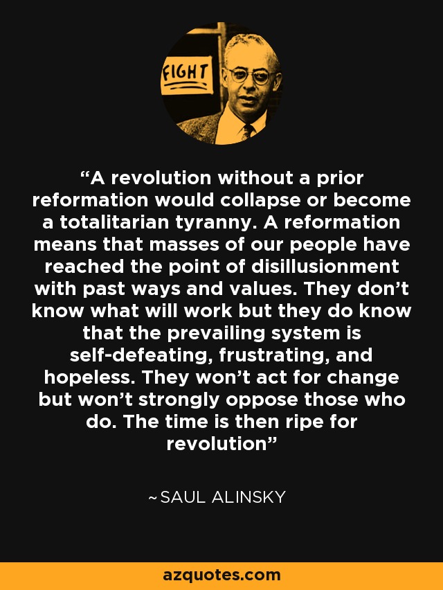 A revolution without a prior reformation would collapse or become a totalitarian tyranny. A reformation means that masses of our people have reached the point of disillusionment with past ways and values. They don't know what will work but they do know that the prevailing system is self-defeating, frustrating, and hopeless. They won't act for change but won't strongly oppose those who do. The time is then ripe for revolution - Saul Alinsky