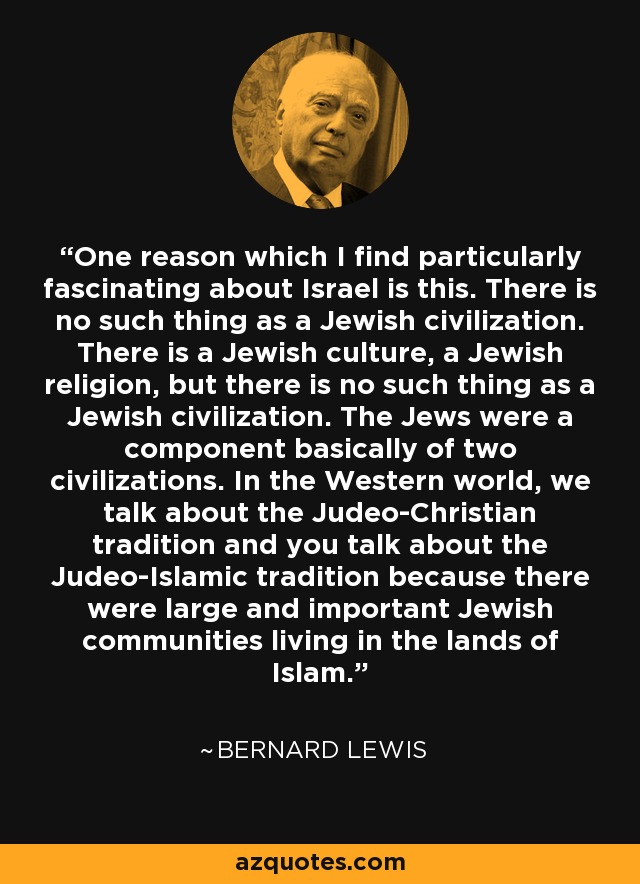 One reason which I find particularly fascinating about Israel is this. There is no such thing as a Jewish civilization. There is a Jewish culture, a Jewish religion, but there is no such thing as a Jewish civilization. The Jews were a component basically of two civilizations. In the Western world, we talk about the Judeo-Christian tradition and you talk about the Judeo-Islamic tradition because there were large and important Jewish communities living in the lands of Islam. - Bernard Lewis