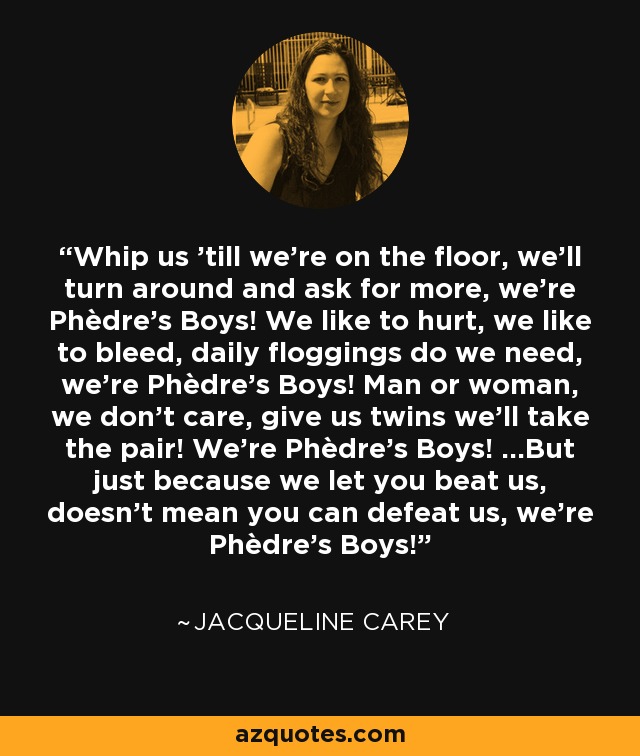 Whip us 'till we're on the floor, we'll turn around and ask for more, we're Phèdre's Boys! We like to hurt, we like to bleed, daily floggings do we need, we're Phèdre's Boys! Man or woman, we don't care, give us twins we'll take the pair! We're Phèdre's Boys! ...But just because we let you beat us, doesn't mean you can defeat us, we're Phèdre's Boys! - Jacqueline Carey