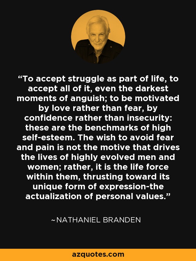 To accept struggle as part of life, to accept all of it, even the darkest moments of anguish; to be motivated by love rather than fear, by confidence rather than insecurity: these are the benchmarks of high self-esteem. The wish to avoid fear and pain is not the motive that drives the lives of highly evolved men and women; rather, it is the life force within them, thrusting toward its unique form of expression-the actualization of personal values. - Nathaniel Branden