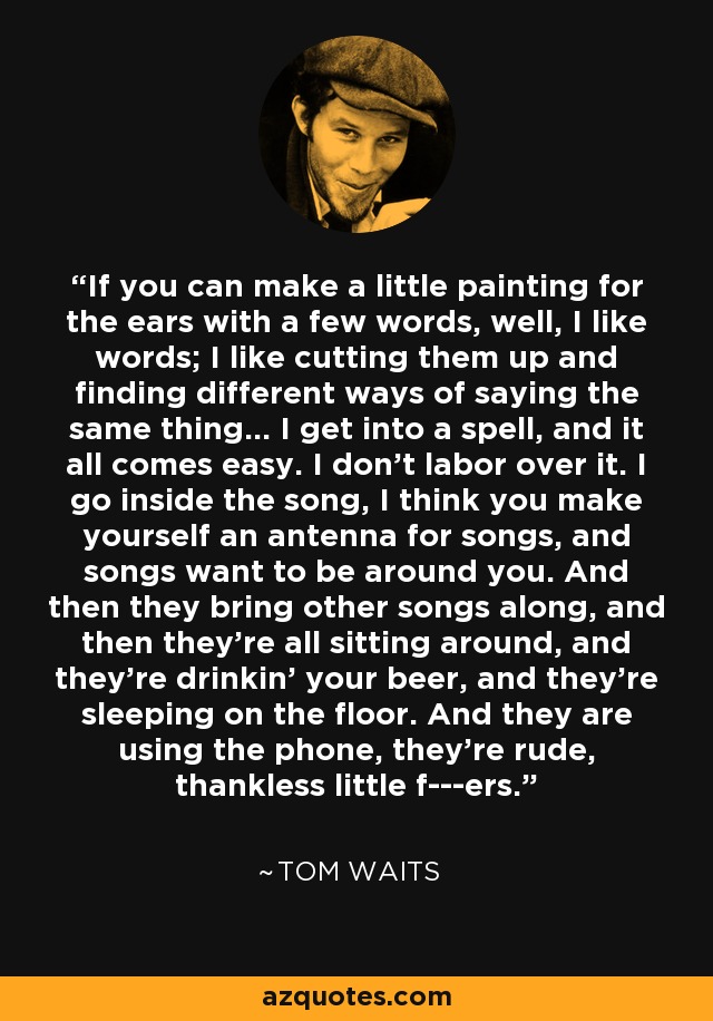 If you can make a little painting for the ears with a few words, well, I like words; I like cutting them up and finding different ways of saying the same thing... I get into a spell, and it all comes easy. I don't labor over it. I go inside the song, I think you make yourself an antenna for songs, and songs want to be around you. And then they bring other songs along, and then they're all sitting around, and they're drinkin' your beer, and they're sleeping on the floor. And they are using the phone, they're rude, thankless little f---ers. - Tom Waits