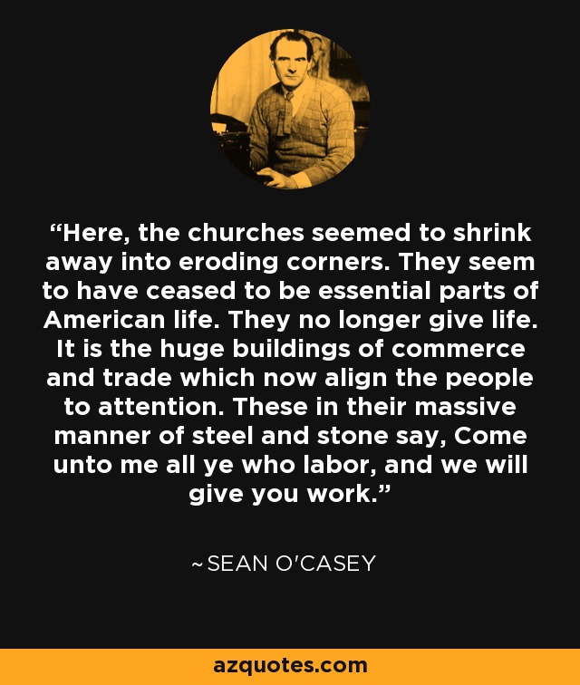 Here, the churches seemed to shrink away into eroding corners. They seem to have ceased to be essential parts of American life. They no longer give life. It is the huge buildings of commerce and trade which now align the people to attention. These in their massive manner of steel and stone say, Come unto me all ye who labor, and we will give you work. - Sean O'Casey