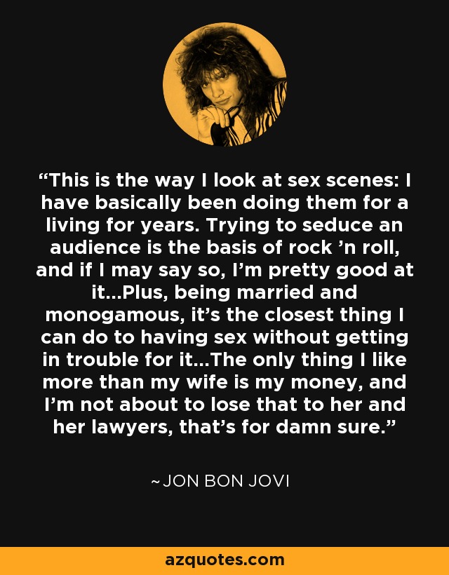 This is the way I look at sex scenes: I have basically been doing them for a living for years. Trying to seduce an audience is the basis of rock 'n roll, and if I may say so, I'm pretty good at it...Plus, being married and monogamous, it's the closest thing I can do to having sex without getting in trouble for it...The only thing I like more than my wife is my money, and I'm not about to lose that to her and her lawyers, that's for damn sure. - Jon Bon Jovi