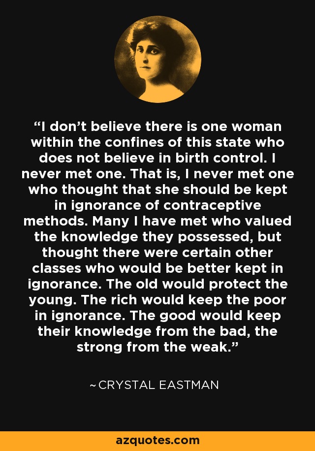 I don't believe there is one woman within the confines of this state who does not believe in birth control. I never met one. That is, I never met one who thought that she should be kept in ignorance of contraceptive methods. Many I have met who valued the knowledge they possessed, but thought there were certain other classes who would be better kept in ignorance. The old would protect the young. The rich would keep the poor in ignorance. The good would keep their knowledge from the bad, the strong from the weak. - Crystal Eastman