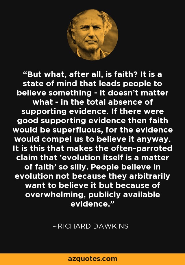 But what, after all, is faith? It is a state of mind that leads people to believe something - it doesn't matter what - in the total absence of supporting evidence. If there were good supporting evidence then faith would be superfluous, for the evidence would compel us to believe it anyway. It is this that makes the often-parroted claim that 'evolution itself is a matter of faith' so silly. People believe in evolution not because they arbitrarily want to believe it but because of overwhelming, publicly available evidence. - Richard Dawkins