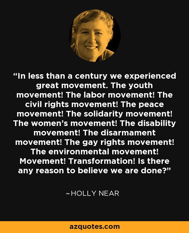 In less than a century we experienced great movement. The youth movement! The labor movement! The civil rights movement! The peace movement! The solidarity movement! The women's movement! The disability movement! The disarmament movement! The gay rights movement! The environmental movement! Movement! Transformation! Is there any reason to believe we are done? - Holly Near