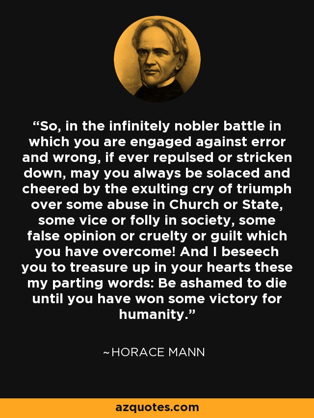 So, in the infinitely nobler battle in which you are engaged against error and wrong, if ever repulsed or stricken down, may you always be solaced and cheered by the exulting cry of triumph over some abuse in Church or State, some vice or folly in society, some false opinion or cruelty or guilt which you have overcome! And I beseech you to treasure up in your hearts these my parting words: Be ashamed to die until you have won some victory for humanity. - Horace Mann