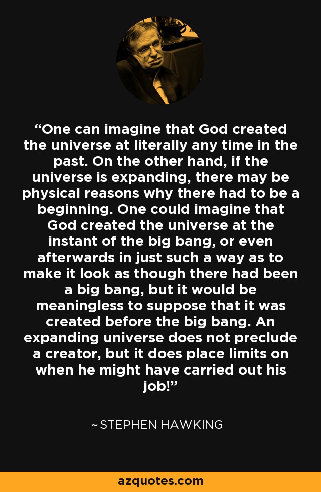 One can imagine that God created the universe at literally any time in the past. On the other hand, if the universe is expanding, there may be physical reasons why there had to be a beginning. One could imagine that God created the universe at the instant of the big bang, or even afterwards in just such a way as to make it look as though there had been a big bang, but it would be meaningless to suppose that it was created before the big bang. An expanding universe does not preclude a creator, but it does place limits on when he might have carried out his job! - Stephen Hawking