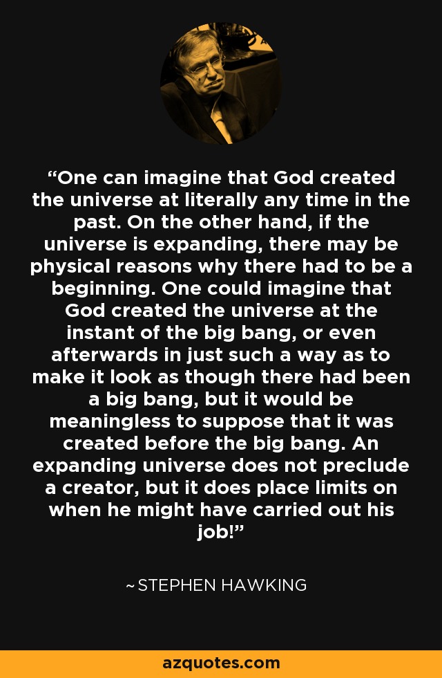 One can imagine that God created the universe at literally any time in the past. On the other hand, if the universe is expanding, there may be physical reasons why there had to be a beginning. One could imagine that God created the universe at the instant of the big bang, or even afterwards in just such a way as to make it look as though there had been a big bang, but it would be meaningless to suppose that it was created before the big bang. An expanding universe does not preclude a creator, but it does place limits on when he might have carried out his job! - Stephen Hawking