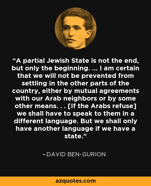 A partial Jewish State is not the end, but only the beginning. ... I am certain that we will not be prevented from settling in the other parts of the country, either by mutual agreements with our Arab neighbors or by some other means. . . [If the Arabs refuse] we shall have to speak to them in a different language. But we shall only have another language if we have a state. - David Ben-Gurion
