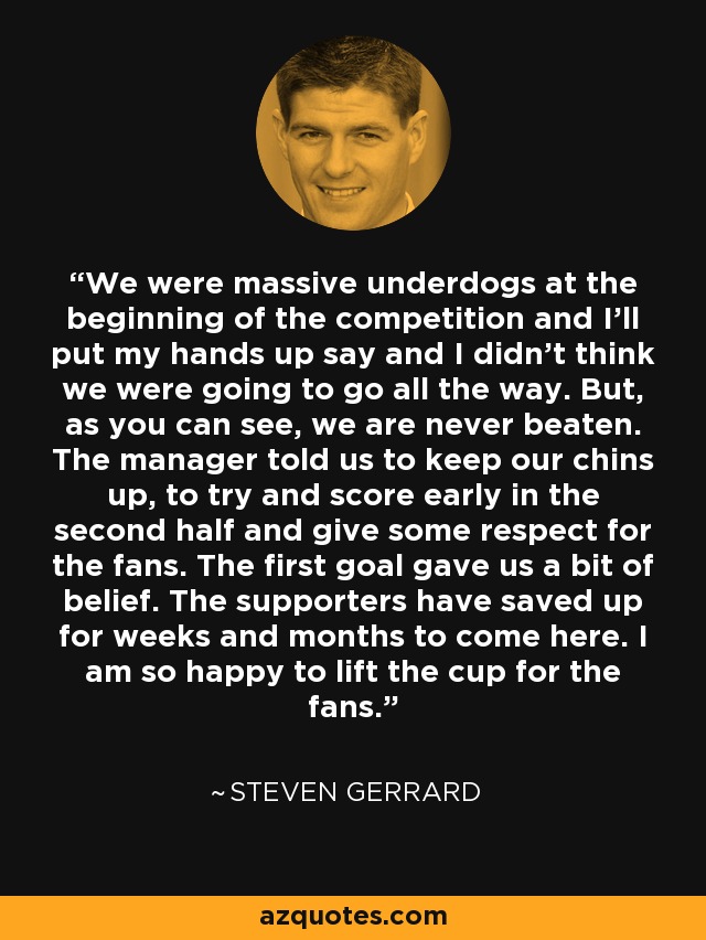 We were massive underdogs at the beginning of the competition and I'll put my hands up say and I didn't think we were going to go all the way. But, as you can see, we are never beaten. The manager told us to keep our chins up, to try and score early in the second half and give some respect for the fans. The first goal gave us a bit of belief. The supporters have saved up for weeks and months to come here. I am so happy to lift the cup for the fans. - Steven Gerrard