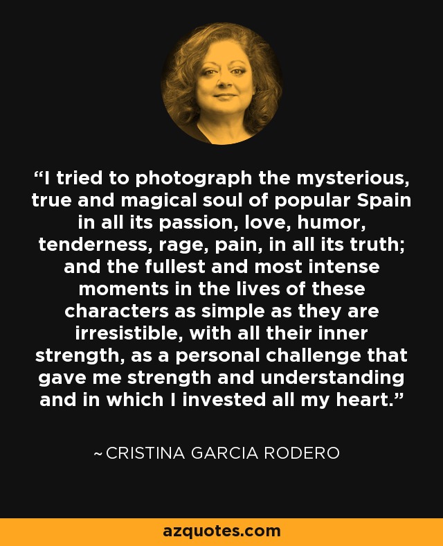 I tried to photograph the mysterious, true and magical soul of popular Spain in all its passion, love, humor, tenderness, rage, pain, in all its truth; and the fullest and most intense moments in the lives of these characters as simple as they are irresistible, with all their inner strength, as a personal challenge that gave me strength and understanding and in which I invested all my heart. - Cristina Garcia Rodero