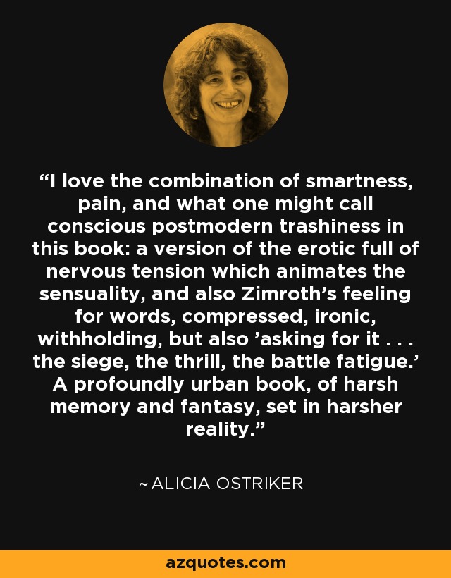 I love the combination of smartness, pain, and what one might call conscious postmodern trashiness in this book: a version of the erotic full of nervous tension which animates the sensuality, and also Zimroth's feeling for words, compressed, ironic, withholding, but also 'asking for it . . . the siege, the thrill, the battle fatigue.' A profoundly urban book, of harsh memory and fantasy, set in harsher reality. - Alicia Ostriker