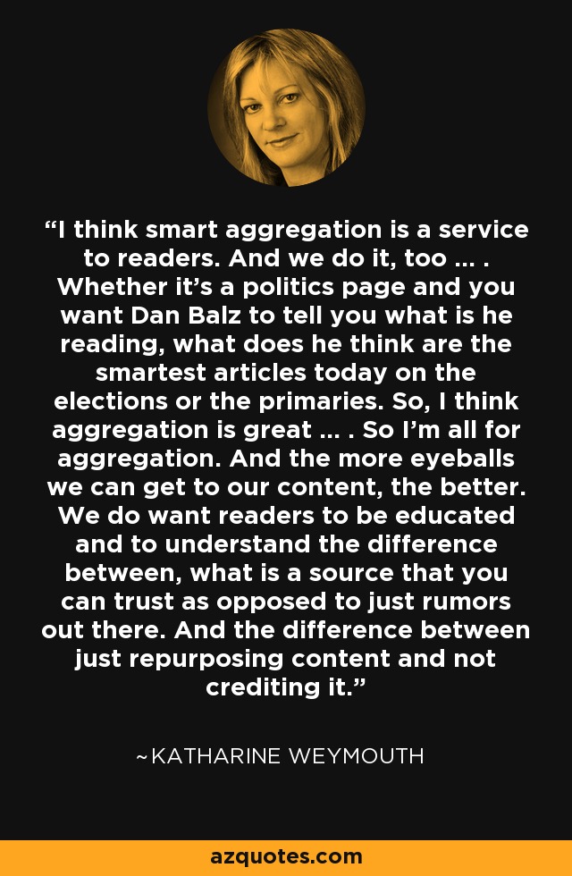 I think smart aggregation is a service to readers. And we do it, too ... . Whether it's a politics page and you want Dan Balz to tell you what is he reading, what does he think are the smartest articles today on the elections or the primaries. So, I think aggregation is great ... . So I'm all for aggregation. And the more eyeballs we can get to our content, the better. We do want readers to be educated and to understand the difference between, what is a source that you can trust as opposed to just rumors out there. And the difference between just repurposing content and not crediting it. - Katharine Weymouth