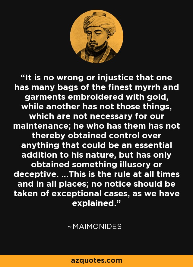 It is no wrong or injustice that one has many bags of the finest myrrh and garments embroidered with gold, while another has not those things, which are not necessary for our maintenance; he who has them has not thereby obtained control over anything that could be an essential addition to his nature, but has only obtained something illusory or deceptive. ...This is the rule at all times and in all places; no notice should be taken of exceptional cases, as we have explained. - Maimonides