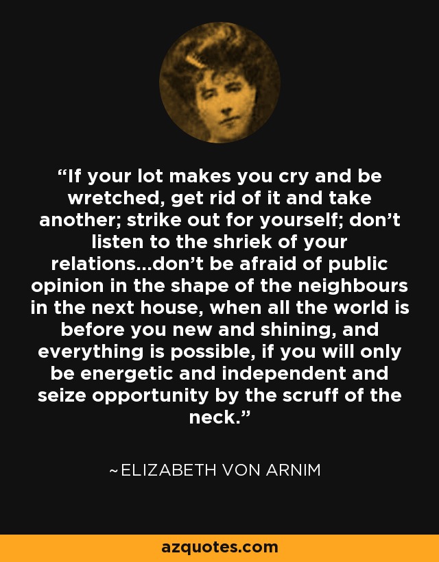 If your lot makes you cry and be wretched, get rid of it and take another; strike out for yourself; don't listen to the shriek of your relations...don't be afraid of public opinion in the shape of the neighbours in the next house, when all the world is before you new and shining, and everything is possible, if you will only be energetic and independent and seize opportunity by the scruff of the neck. - Elizabeth von Arnim