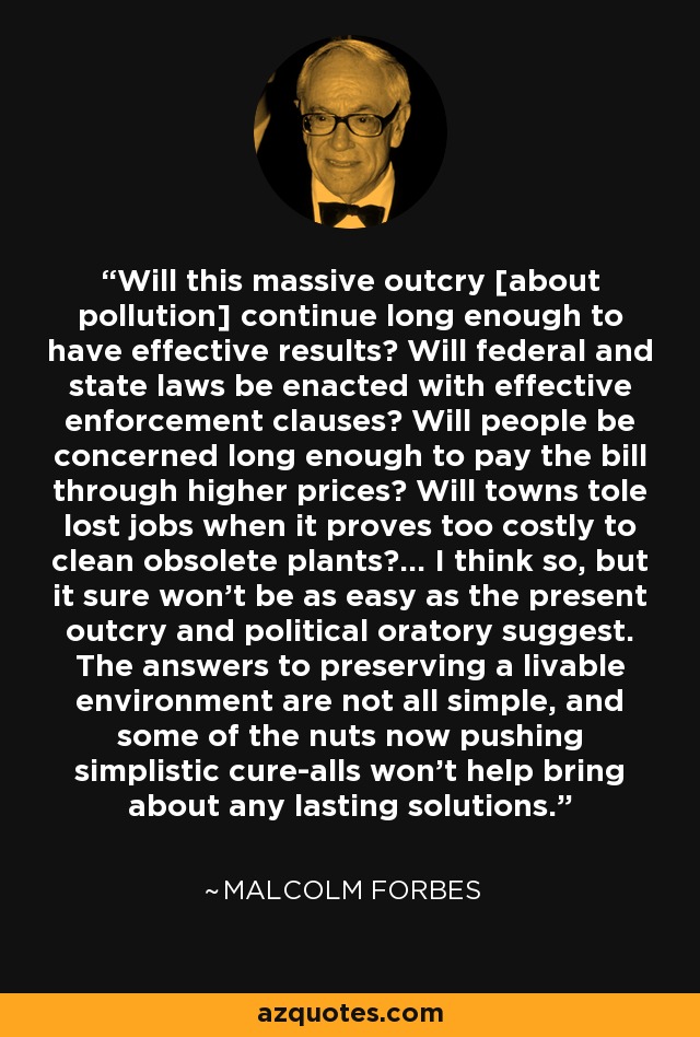 Will this massive outcry [about pollution] continue long enough to have effective results? Will federal and state laws be enacted with effective enforcement clauses? Will people be concerned long enough to pay the bill through higher prices? Will towns tole lost jobs when it proves too costly to clean obsolete plants?... I think so, but it sure won't be as easy as the present outcry and political oratory suggest. The answers to preserving a livable environment are not all simple, and some of the nuts now pushing simplistic cure-alls won't help bring about any lasting solutions. - Malcolm Forbes