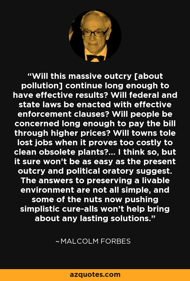Will this massive outcry [about pollution] continue long enough to have effective results? Will federal and state laws be enacted with effective enforcement clauses? Will people be concerned long enough to pay the bill through higher prices? Will towns tole lost jobs when it proves too costly to clean obsolete plants?... I think so, but it sure won't be as easy as the present outcry and political oratory suggest. The answers to preserving a livable environment are not all simple, and some of the nuts now pushing simplistic cure-alls won't help bring about any lasting solutions. - Malcolm Forbes