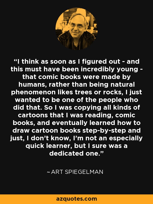 I think as soon as I figured out - and this must have been incredibly young - that comic books were made by humans, rather than being natural phenomenon likes trees or rocks, I just wanted to be one of the people who did that. So I was copying all kinds of cartoons that I was reading, comic books, and eventually learned how to draw cartoon books step-by-step and just, I don't know, I'm not an especially quick learner, but I sure was a dedicated one. - Art Spiegelman