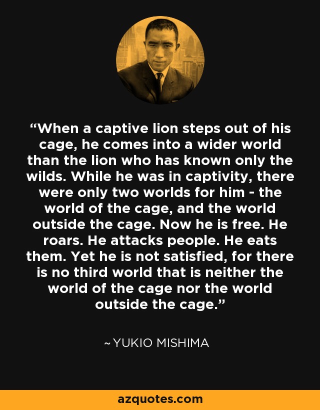 When a captive lion steps out of his cage, he comes into a wider world than the lion who has known only the wilds. While he was in captivity, there were only two worlds for him - the world of the cage, and the world outside the cage. Now he is free. He roars. He attacks people. He eats them. Yet he is not satisfied, for there is no third world that is neither the world of the cage nor the world outside the cage. - Yukio Mishima