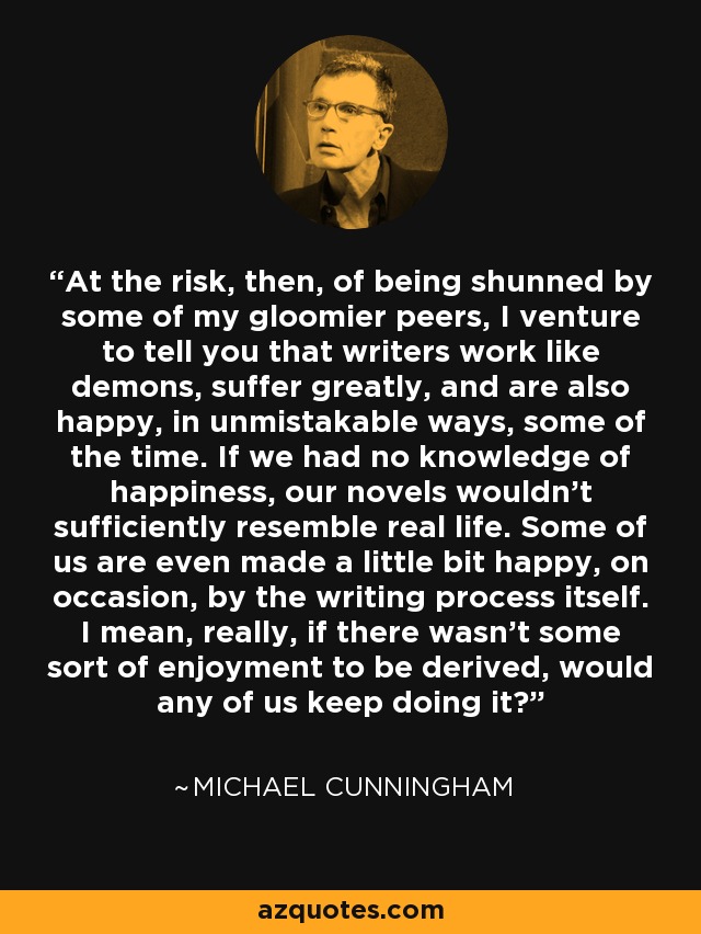 At the risk, then, of being shunned by some of my gloomier peers, I venture to tell you that writers work like demons, suffer greatly, and are also happy, in unmistakable ways, some of the time. If we had no knowledge of happiness, our novels wouldn't sufficiently resemble real life. Some of us are even made a little bit happy, on occasion, by the writing process itself. I mean, really, if there wasn't some sort of enjoyment to be derived, would any of us keep doing it? - Michael Cunningham