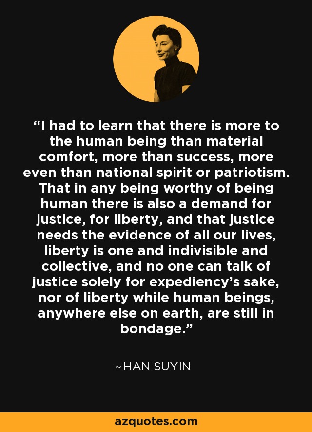 I had to learn that there is more to the human being than material comfort, more than success, more even than national spirit or patriotism. That in any being worthy of being human there is also a demand for justice, for liberty, and that justice needs the evidence of all our lives, liberty is one and indivisible and collective, and no one can talk of justice solely for expediency's sake, nor of liberty while human beings, anywhere else on earth, are still in bondage. - Han Suyin