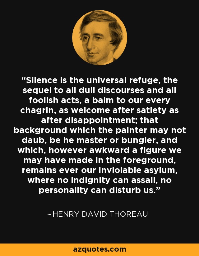 Silence is the universal refuge, the sequel to all dull discourses and all foolish acts, a balm to our every chagrin, as welcome after satiety as after disappointment; that background which the painter may not daub, be he master or bungler, and which, however awkward a figure we may have made in the foreground, remains ever our inviolable asylum, where no indignity can assail, no personality can disturb us. - Henry David Thoreau