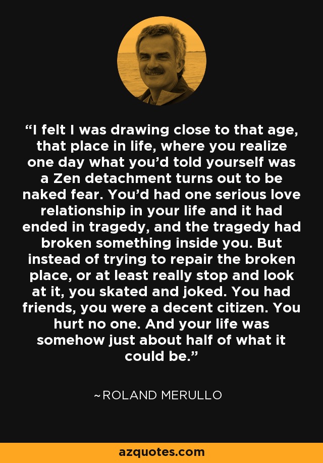 I felt I was drawing close to that age, that place in life, where you realize one day what you'd told yourself was a Zen detachment turns out to be naked fear. You'd had one serious love relationship in your life and it had ended in tragedy, and the tragedy had broken something inside you. But instead of trying to repair the broken place, or at least really stop and look at it, you skated and joked. You had friends, you were a decent citizen. You hurt no one. And your life was somehow just about half of what it could be. - Roland Merullo