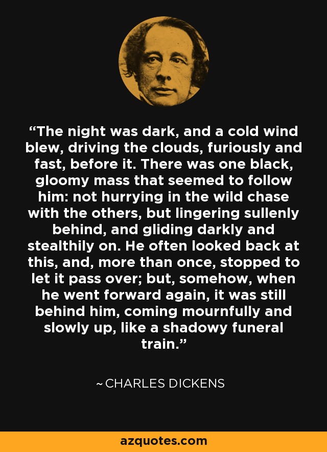 The night was dark, and a cold wind blew, driving the clouds, furiously and fast, before it. There was one black, gloomy mass that seemed to follow him: not hurrying in the wild chase with the others, but lingering sullenly behind, and gliding darkly and stealthily on. He often looked back at this, and, more than once, stopped to let it pass over; but, somehow, when he went forward again, it was still behind him, coming mournfully and slowly up, like a shadowy funeral train. - Charles Dickens