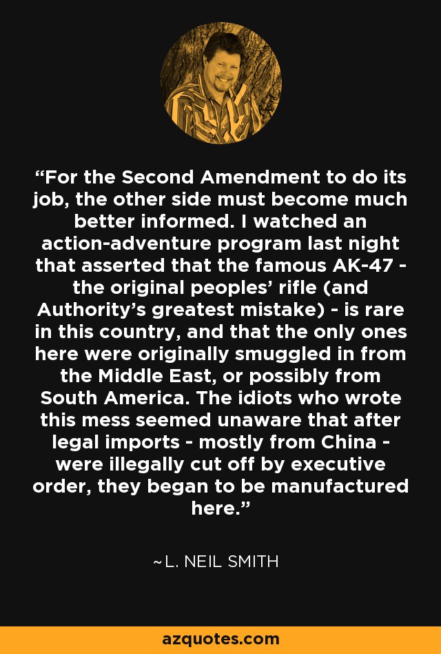 For the Second Amendment to do its job, the other side must become much better informed. I watched an action-adventure program last night that asserted that the famous AK-47 - the original peoples' rifle (and Authority's greatest mistake) - is rare in this country, and that the only ones here were originally smuggled in from the Middle East, or possibly from South America. The idiots who wrote this mess seemed unaware that after legal imports - mostly from China - were illegally cut off by executive order, they began to be manufactured here. - L. Neil Smith