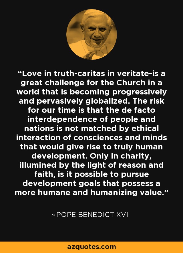 Love in truth-caritas in veritate-is a great challenge for the Church in a world that is becoming progressively and pervasively globalized. The risk for our time is that the de facto interdependence of people and nations is not matched by ethical interaction of consciences and minds that would give rise to truly human development. Only in charity, illumined by the light of reason and faith, is it possible to pursue development goals that possess a more humane and humanizing value. - Pope Benedict XVI