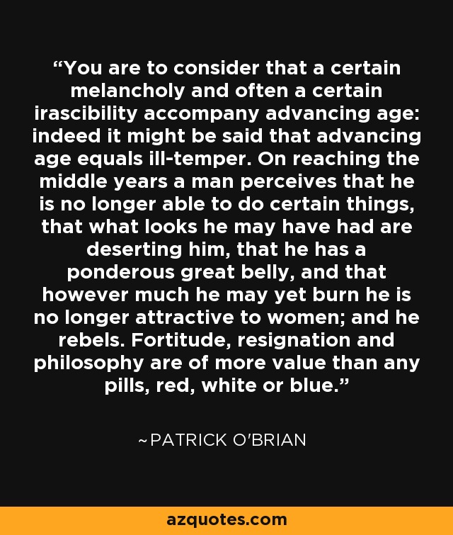 You are to consider that a certain melancholy and often a certain irascibility accompany advancing age: indeed it might be said that advancing age equals ill-temper. On reaching the middle years a man perceives that he is no longer able to do certain things, that what looks he may have had are deserting him, that he has a ponderous great belly, and that however much he may yet burn he is no longer attractive to women; and he rebels. Fortitude, resignation and philosophy are of more value than any pills, red, white or blue. - Patrick O'Brian