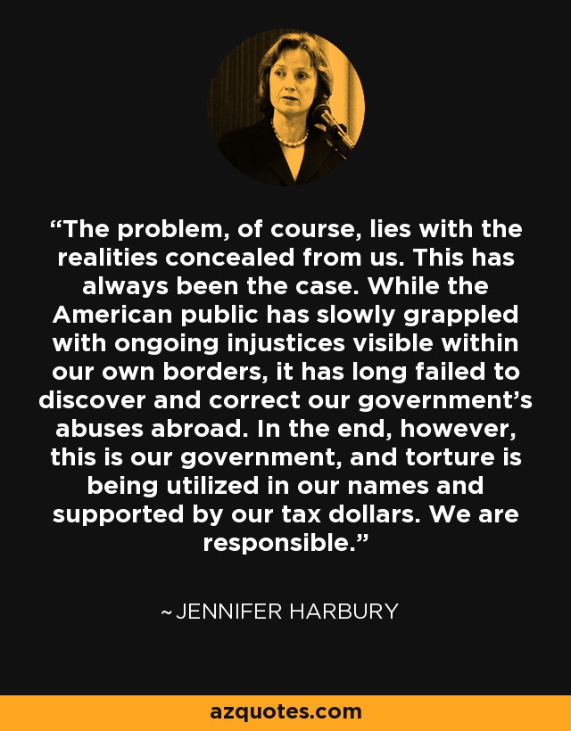 The problem, of course, lies with the realities concealed from us. This has always been the case. While the American public has slowly grappled with ongoing injustices visible within our own borders, it has long failed to discover and correct our government's abuses abroad. In the end, however, this is our government, and torture is being utilized in our names and supported by our tax dollars. We are responsible. - Jennifer Harbury