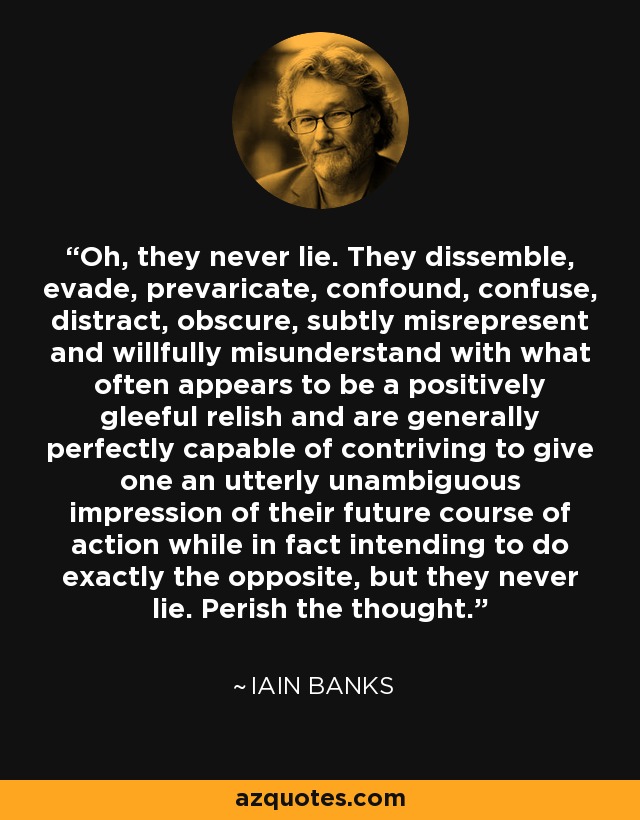 Oh, they never lie. They dissemble, evade, prevaricate, confound, confuse, distract, obscure, subtly misrepresent and willfully misunderstand with what often appears to be a positively gleeful relish and are generally perfectly capable of contriving to give one an utterly unambiguous impression of their future course of action while in fact intending to do exactly the opposite, but they never lie. Perish the thought. - Iain Banks