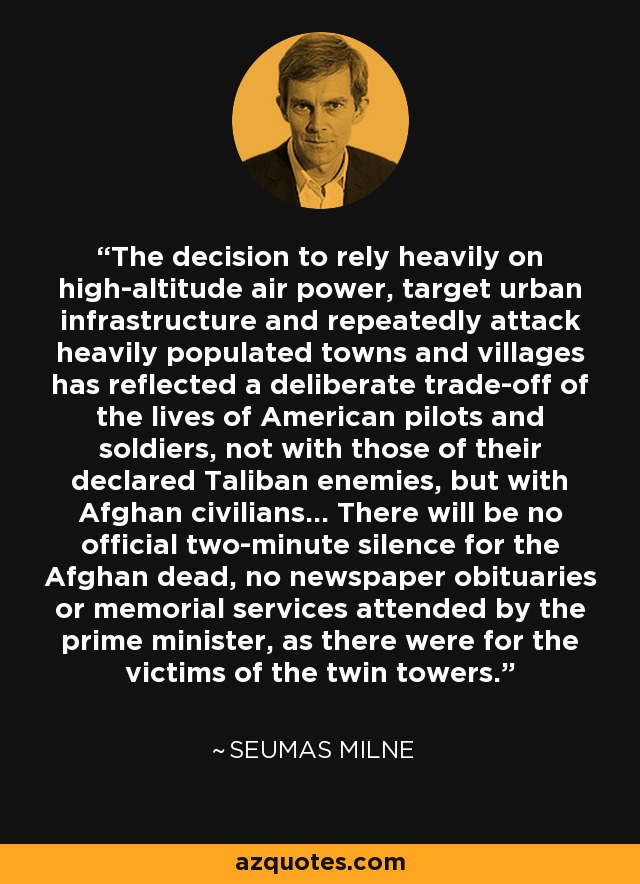 The decision to rely heavily on high-altitude air power, target urban infrastructure and repeatedly attack heavily populated towns and villages has reflected a deliberate trade-off of the lives of American pilots and soldiers, not with those of their declared Taliban enemies, but with Afghan civilians... There will be no official two-minute silence for the Afghan dead, no newspaper obituaries or memorial services attended by the prime minister, as there were for the victims of the twin towers. - Seumas Milne