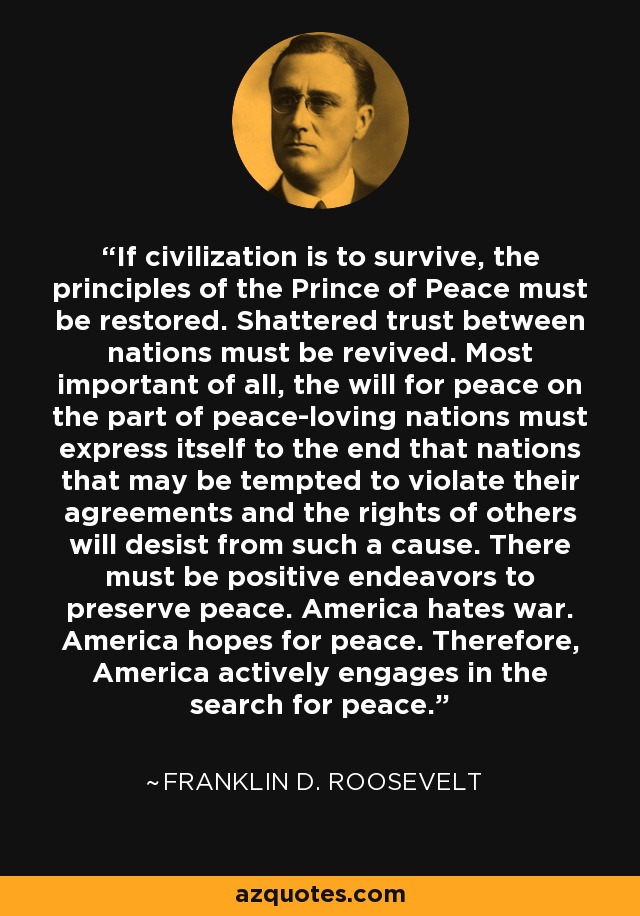 If civilization is to survive, the principles of the Prince of Peace must be restored. Shattered trust between nations must be revived. Most important of all, the will for peace on the part of peace-loving nations must express itself to the end that nations that may be tempted to violate their agreements and the rights of others will desist from such a cause. There must be positive endeavors to preserve peace. America hates war. America hopes for peace. Therefore, America actively engages in the search for peace. - Franklin D. Roosevelt