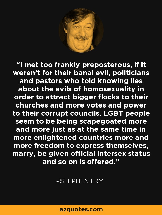 I met too frankly preposterous, if it weren't for their banal evil, politicians and pastors who told knowing lies about the evils of homosexuality in order to attract bigger flocks to their churches and more votes and power to their corrupt councils. LGBT people seem to be being scapegoated more and more just as at the same time in more enlightened countries more and more freedom to express themselves, marry, be given official intersex status and so on is offered. - Stephen Fry