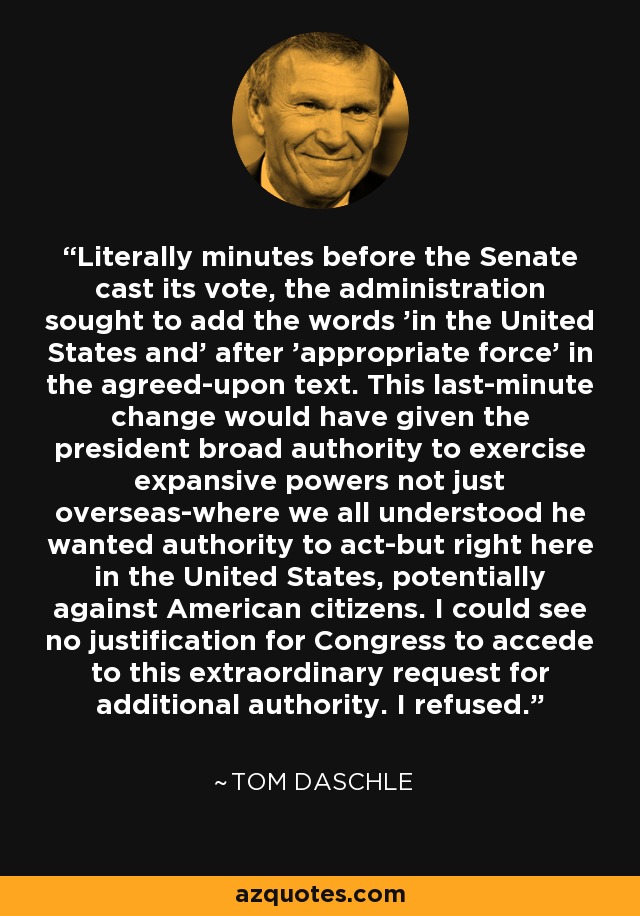Literally minutes before the Senate cast its vote, the administration sought to add the words 'in the United States and' after 'appropriate force' in the agreed-upon text. This last-minute change would have given the president broad authority to exercise expansive powers not just overseas-where we all understood he wanted authority to act-but right here in the United States, potentially against American citizens. I could see no justification for Congress to accede to this extraordinary request for additional authority. I refused. - Tom Daschle
