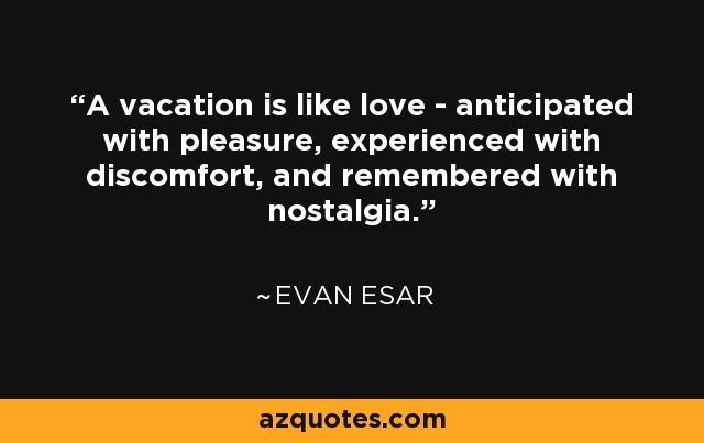 A vacation is like love - anticipated with pleasure, experienced with discomfort, and remembered with nostalgia. - Evan Esar