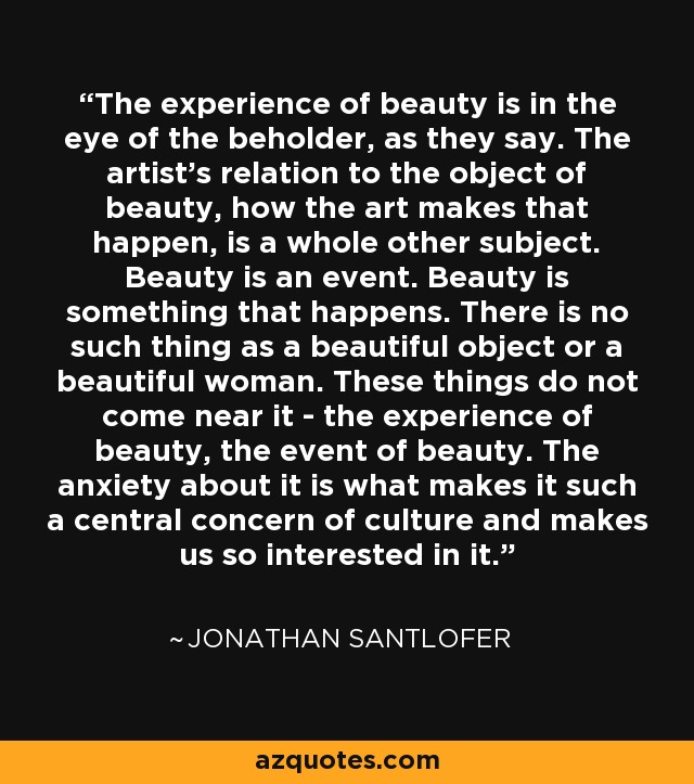 The experience of beauty is in the eye of the beholder, as they say. The artist's relation to the object of beauty, how the art makes that happen, is a whole other subject. Beauty is an event. Beauty is something that happens. There is no such thing as a beautiful object or a beautiful woman. These things do not come near it - the experience of beauty, the event of beauty. The anxiety about it is what makes it such a central concern of culture and makes us so interested in it. - Jonathan Santlofer