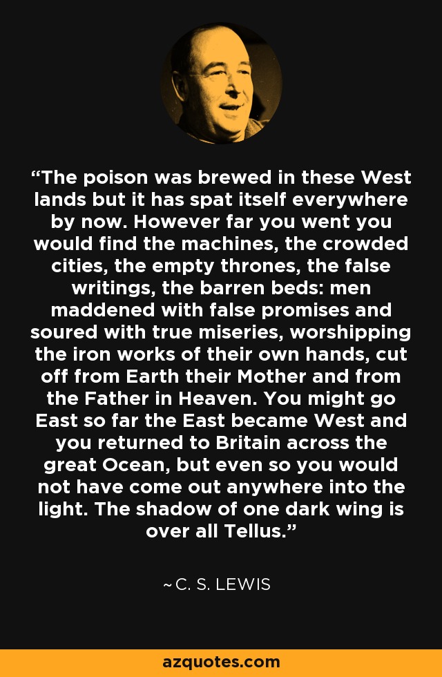 The poison was brewed in these West lands but it has spat itself everywhere by now. However far you went you would find the machines, the crowded cities, the empty thrones, the false writings, the barren beds: men maddened with false promises and soured with true miseries, worshipping the iron works of their own hands, cut off from Earth their Mother and from the Father in Heaven. You might go East so far the East became West and you returned to Britain across the great Ocean, but even so you would not have come out anywhere into the light. The shadow of one dark wing is over all Tellus. - C. S. Lewis