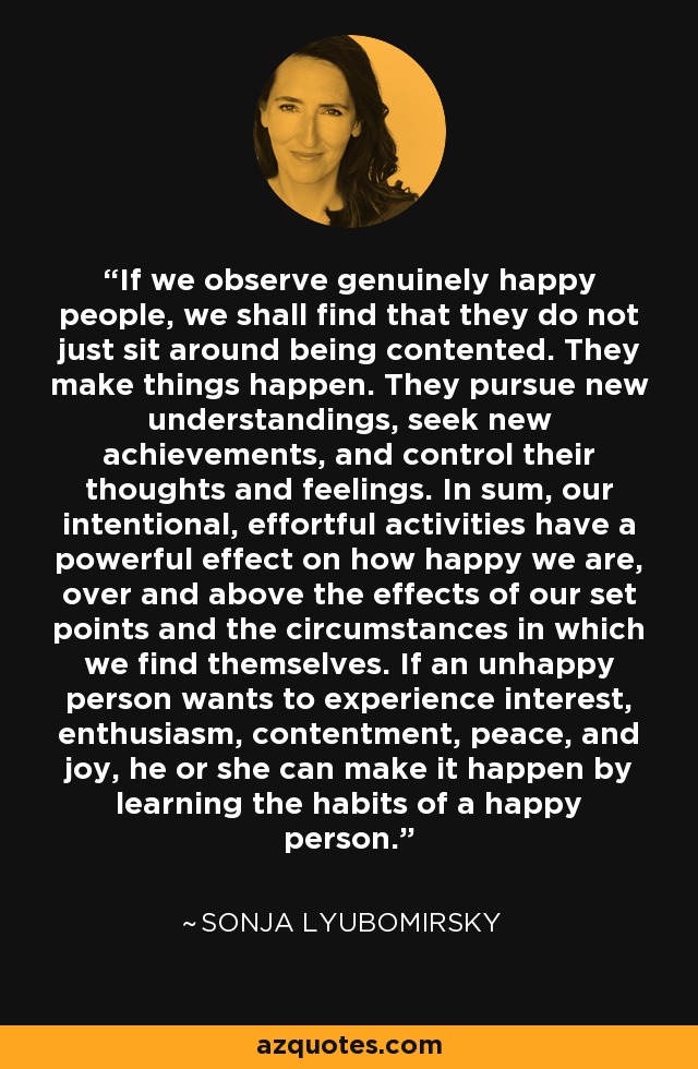 If we observe genuinely happy people, we shall find that they do not just sit around being contented. They make things happen. They pursue new understandings, seek new achievements, and control their thoughts and feelings. In sum, our intentional, effortful activities have a powerful effect on how happy we are, over and above the effects of our set points and the circumstances in which we find themselves. If an unhappy person wants to experience interest, enthusiasm, contentment, peace, and joy, he or she can make it happen by learning the habits of a happy person. - Sonja Lyubomirsky